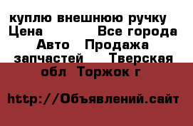 куплю внешнюю ручку › Цена ­ 2 000 - Все города Авто » Продажа запчастей   . Тверская обл.,Торжок г.